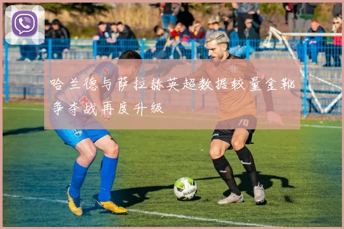 哈兰德与萨拉赫英超数据较量金靴争夺战再度升级