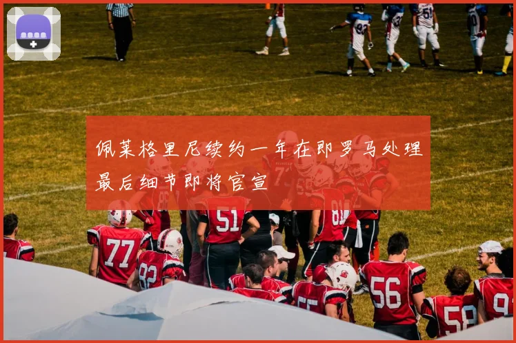 佩莱格里尼续约一年在即罗马处理最后细节即将官宣