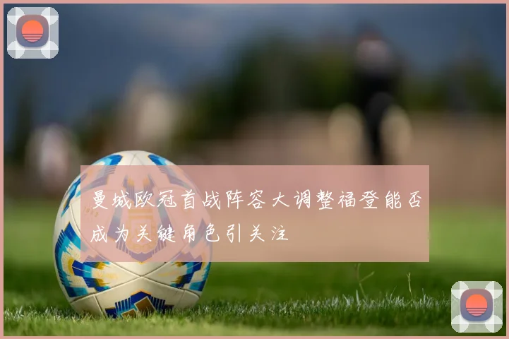 曼城欧冠首战阵容大调整福登能否成为关键角色引关注