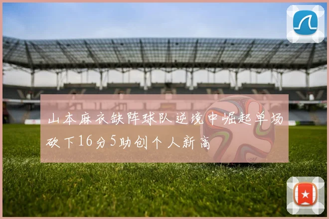 山本麻衣缺阵球队逆境中崛起单场砍下16分5助创个人新高
