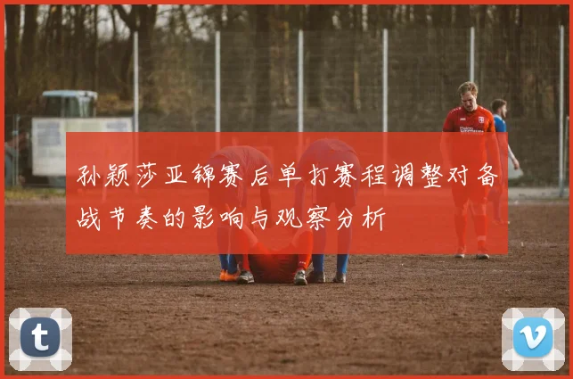 孙颖莎亚锦赛后单打赛程调整对备战节奏的影响与观察分析