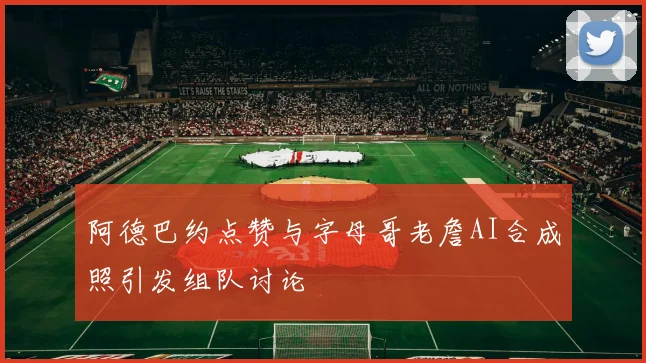 阿德巴约点赞与字母哥老詹AI合成照引发组队讨论
