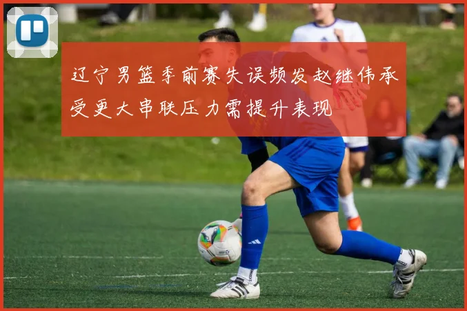 辽宁男篮季前赛失误频发赵继伟承受更大串联压力需提升表现