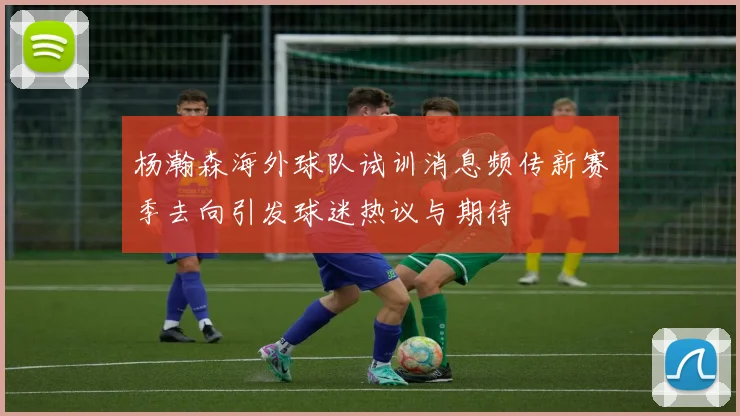 杨瀚森海外球队试训消息频传新赛季去向引发球迷热议与期待