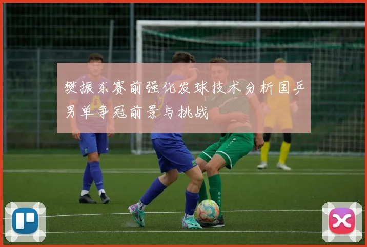 樊振东赛前强化发球技术分析国乒男单争冠前景与挑战