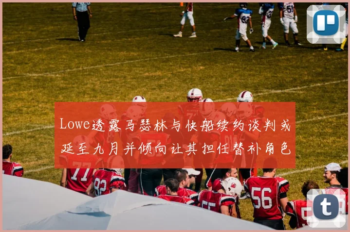 Lowe透露马瑟林与快船续约谈判或延至九月并倾向让其担任替补角色