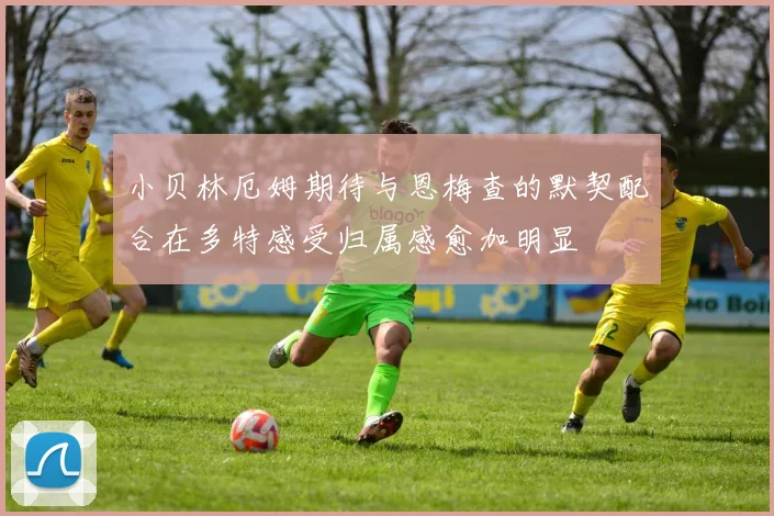 小贝林厄姆期待与恩梅查的默契配合在多特感受归属感愈加明显