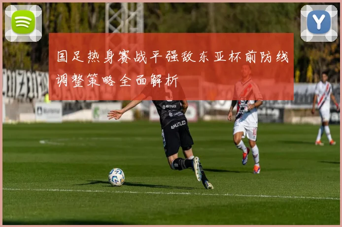 国足热身赛战平强敌东亚杯前防线调整策略全面解析