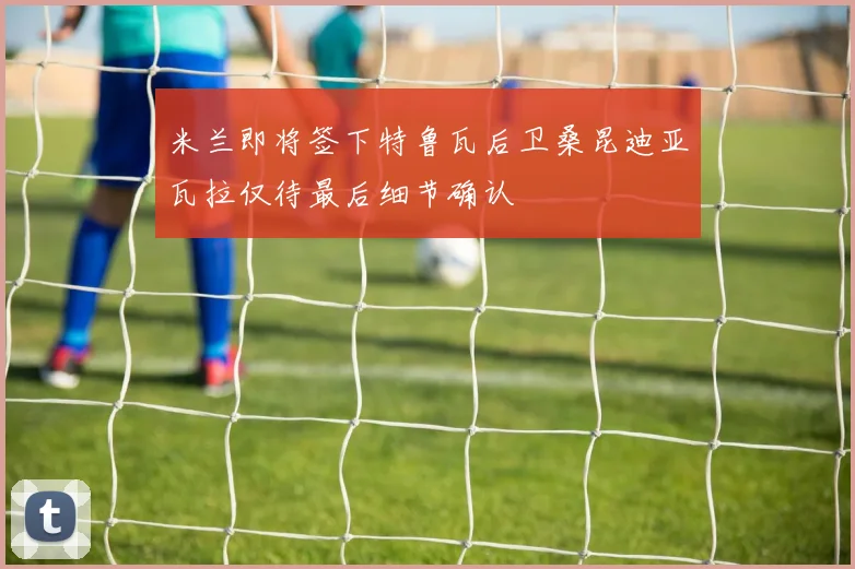 米兰即将签下特鲁瓦后卫桑昆迪亚瓦拉仅待最后细节确认