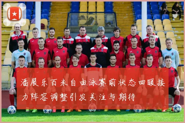 潘展乐百米自由泳赛前状态回暖接力阵容调整引发关注与期待